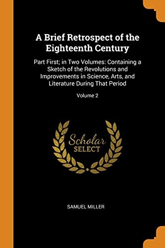 A Brief Retrospect of the Eighteenth Century: Part First; In Two Volumes: Containing a Sketch of the Revolutions and Improvements in Science, Arts, and Literature During That Period; Volume 2