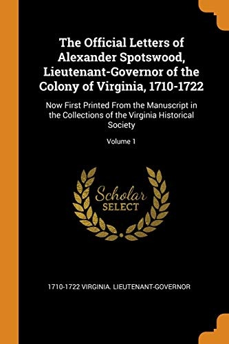 The Official Letters of Alexander Spotswood, Lieutenant-Governor of the Colony of Virginia, 1710-1722: Now First Printed From the Manuscript in the ... of the Virginia Historical Society; Volume 1