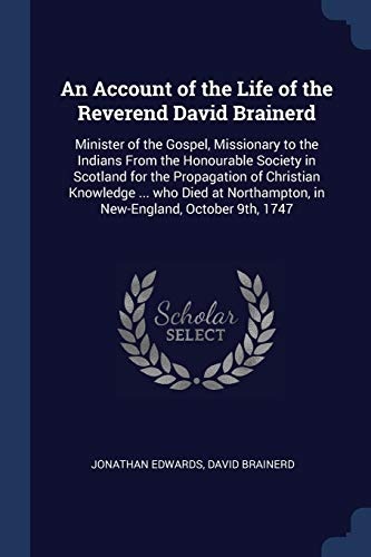An Account of the Life of the Reverend David Brainerd: Minister of the Gospel, Missionary to the Indians From the Honourable Society in Scotland for ... in New-England, October 9th, 1747