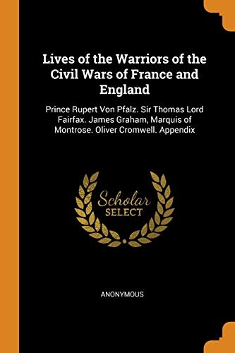 Lives of the Warriors of the Civil Wars of France and England: Prince Rupert Von Pfalz. Sir Thomas Lord Fairfax. James Graham, Marquis of Montrose. Oliver Cromwell. Appendix