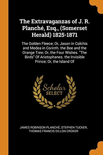 The Extravaganzas of J. R. PlanchÃ©, Esq., (Somerset Herald) 1825-1871: The Golden Fleece; Or, Jason in Colchis and Medea in Corinth. the Bee and the ... the Invisible Prince; Or, the Island of