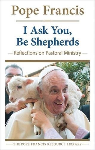 I Ask You, Be Shepherds: Reflections on Pastoral Ministry (The Pope Francis Resource Library)