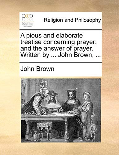 A pious and elaborate treatise concerning prayer; and the answer of prayer. Written by ... John Brown, ...