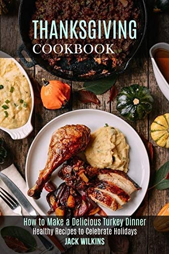 Thanksgiving Cookbook: How to Make a Delicious Turkey Dinner (Healthy Recipes to Celebrate Holidays)