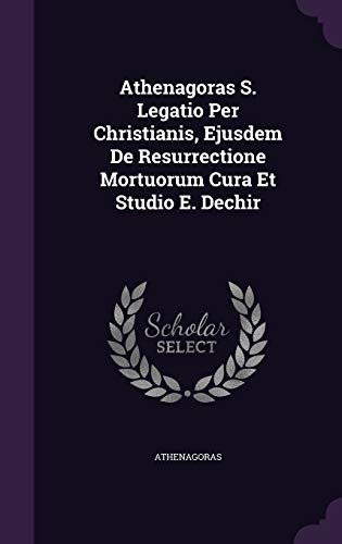 Athenagoras S. Legatio Per Christianis, Ejusdem De Resurrectione Mortuorum Cura Et Studio E. Dechir