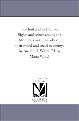 The husband in Utah; or, Sights and scenes among the Mormons: with remarks on their moral and social economy. By Austin N. Ward. Ed. by Maria Ward.