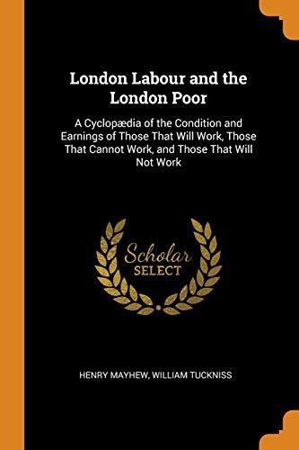 London Labour and the London Poor: A CyclopÃ¦dia of the Condition and Earnings of Those That Will Work, Those That Cannot Work, and Those That Will Not Work