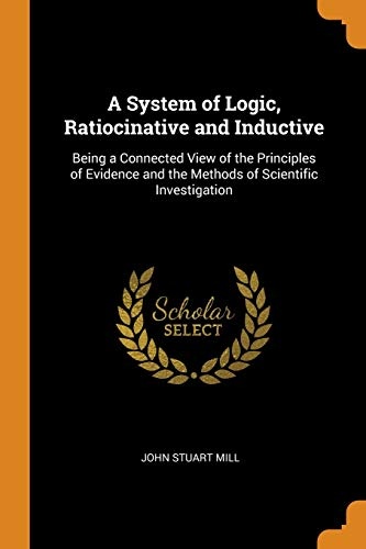A System of Logic, Ratiocinative and Inductive: Being a Connected View of the Principles of Evidence and the Methods of Scientific Investigation