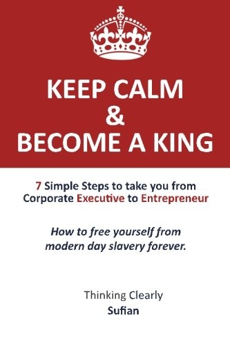 Keep Calm & Become a King: 7 Simple Steps to take you from Corporate Executive to Entrepreneur. How to free yourself from modern day slavery forever. Thinking Clearly