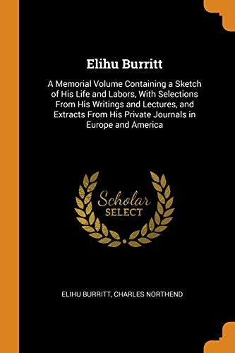 Elihu Burritt: A Memorial Volume Containing a Sketch of His Life and Labors, with Selections from His Writings and Lectures, and Extracts from His Private Journals in Europe and America
