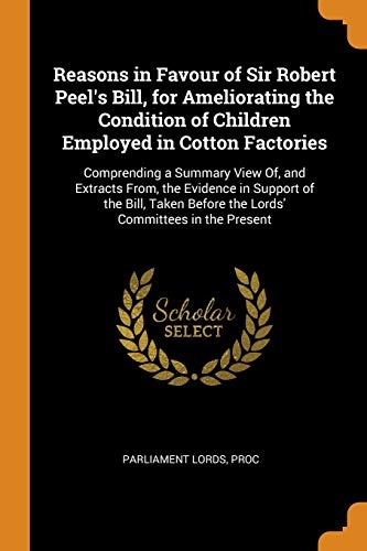 Reasons in Favour of Sir Robert Peel's Bill, for Ameliorating the Condition of Children Employed in Cotton Factories: Comprending a Summary View Of, ... Before the Lords' Committees in the Present