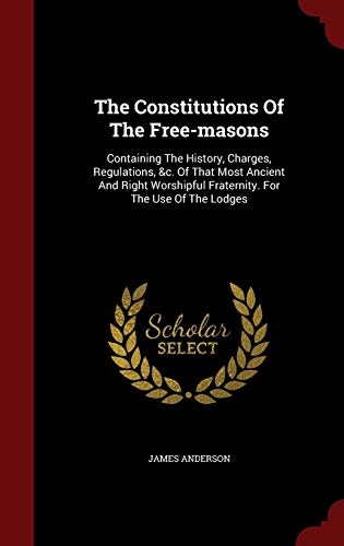 The Constitutions Of The Free-masons: Containing The History, Charges, Regulations, &c. Of That Most Ancient And Right Worshipful Fraternity. For The Use Of The Lodges