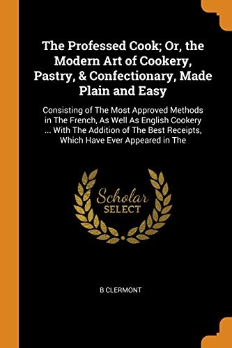 The Professed Cook; Or, the Modern Art of Cookery, Pastry, & Confectionary, Made Plain and Easy: Consisting of The Most Approved Methods in The ... Receipts, Which Have Ever Appeared in The