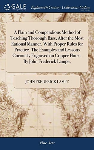 A Plain and Compendious Method of Teaching Thorough Bass, After the Most Rational Manner. with Proper Rules for Practice. the Examples and Lessons Curiously Engraved on Copper Plates. by John Frederick Lampe,