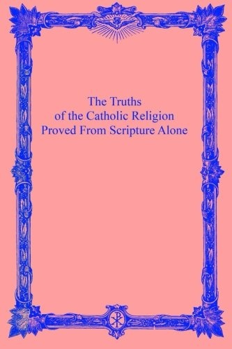 The Truths of the Catholic Religion: Proved From Scripture Alone (Volume 1)