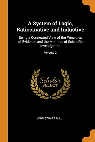 A System of Logic, Ratiocinative and Inductive: Being a Connected View of the Principles of Evidence and the Methods of Scientific Investigation; Volume 2