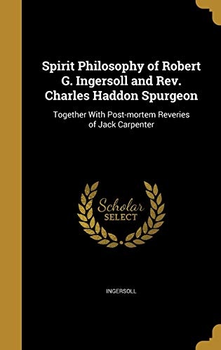 Spirit Philosophy of Robert G. Ingersoll and Rev. Charles Haddon Spurgeon: Together With Post-mortem Reveries of Jack Carpenter