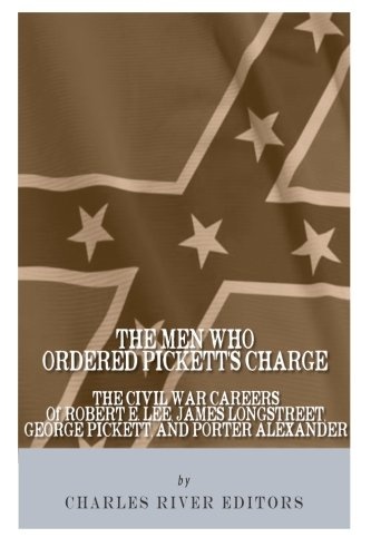 The Men Who Ordered Pickett's Charge: The Civil War Careers of Robert E. Lee, James Longstreet, George Pickett & Edward Porter Alexander