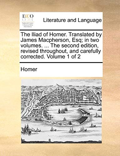 The Iliad of Homer. Translated by James MacPherson, Esq; In Two Volumes. ... the Second Edition, Revised Throughout, and Carefully Corrected. Volume 1