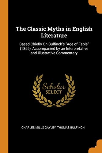 The Classic Myths in English Literature: Based Chiefly on Bulfinch's Age of Fable (1855), Accompanied by an Interpretative and Illustrative Commentary