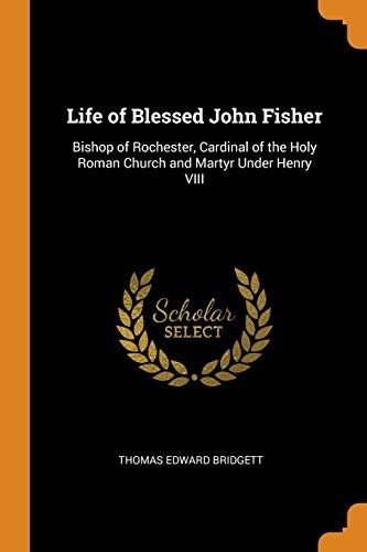 Life of Blessed John Fisher: Bishop of Rochester, Cardinal of the Holy Roman Church and Martyr Under Henry VIII