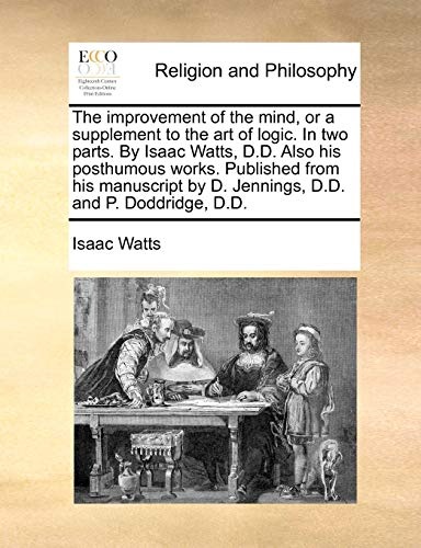 The improvement of the mind, or a supplement to the art of logic. In two parts. By Isaac Watts, D.D. Also his posthumous works. Published from his ... by D. Jennings, D.D. and P. Doddridge, D.D.