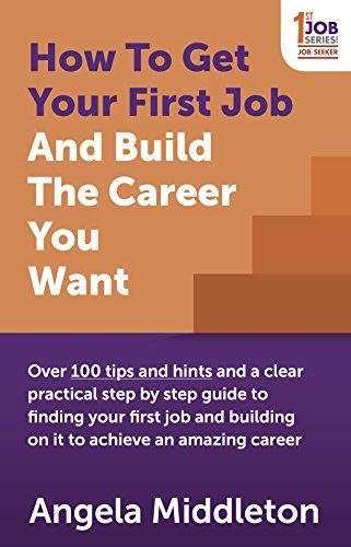 How To Get Your First Job And Build The Career You Want: Over 100 tips and hints and a clear practical step by step guide to finding your first job and building on it to achieve an amazing career