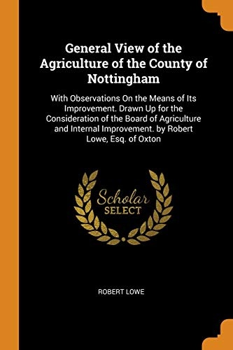 General View of the Agriculture of the County of Nottingham: With Observations on the Means of Its Improvement. Drawn Up for the Consideration of the ... Improvement. by Robert Lowe, Esq. of Oxton