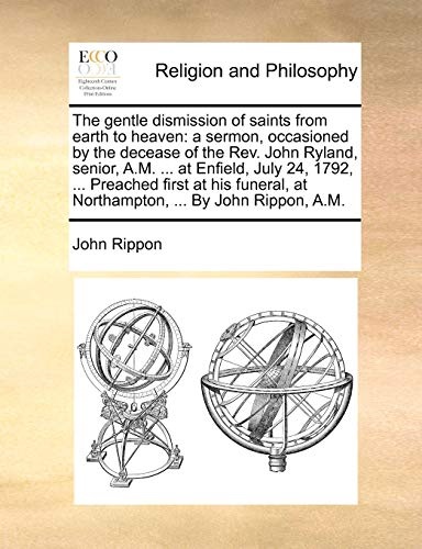 The gentle dismission of saints from earth to heaven: a sermon, occasioned by the decease of the Rev. John Ryland, senior, A.M. ... at Enfield, July ... at Northampton, ... By John Rippon, A.M.