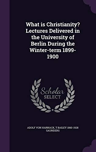 What Is Christianity? Lectures Delivered in the University of Berlin During the Winter-Term 1899-1900
