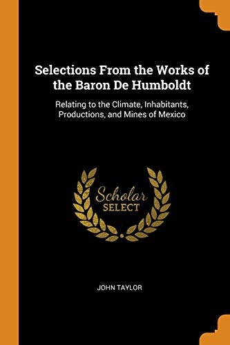 Selections from the Works of the Baron de Humboldt: Relating to the Climate, Inhabitants, Productions, and Mines of Mexico