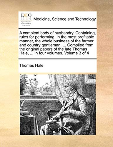 A compleat body of husbandry. Containing, rules for performing, in the most profitable manner, the whole business of the farmer and country gentleman. ... Hale, ... In four volumes. Volume 3 of 4