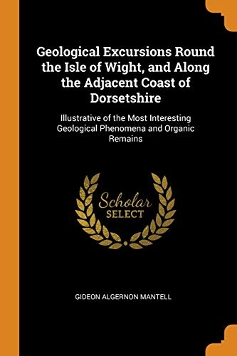 Geological Excursions Round the Isle of Wight, and Along the Adjacent Coast of Dorsetshire: Illustrative of the Most Interesting Geological Phenomena and Organic Remains