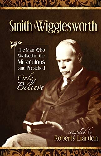 Smith Wigglesworth: The Man Who Walked in the Miraculous and Preached Only Believe