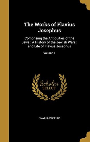 The Works of Flavius Josephus: Comprising the Antiquities of the Jews: A History of the Jewish Wars: And Life of Flavius Josephus; Volume 1