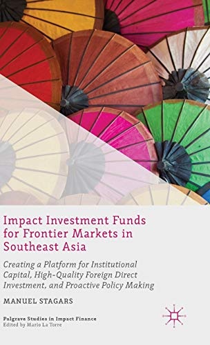 Impact Investment Funds for Frontier Markets in Southeast Asia: Creating a Platform for Institutional Capital, High-Quality Foreign Direct Investment, ... Making (Palgrave Studies in Impact Finance)
