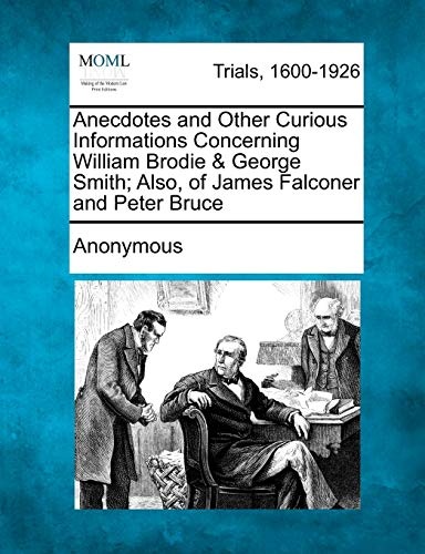 Anecdotes and Other Curious Informations Concerning William Brodie & George Smith; Also, of James Falconer and Peter Bruce