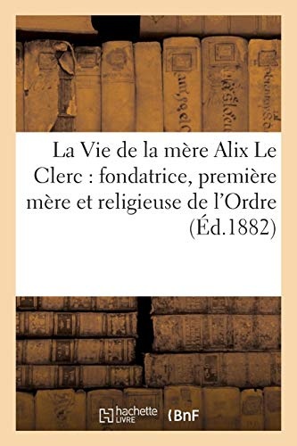La Vie de La Mere Alix Le Clerc: Fondatrice, Premiere Mere Et Religieuse de L Ordre (Religion) (French Edition)