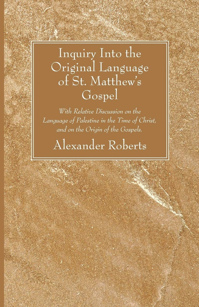 Inquiry Into the Original Language of St. Matthew's Gospel: With Relative Discussion on the Language of Palestine in the Time of Christ, and on the Origin of the Gospels.