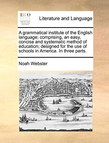 A grammatical institute of the English language; comprising, an easy, concise and systematic method of education; designed for the use of schools in America. In three parts.