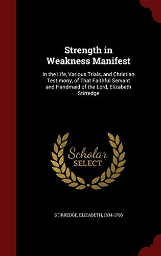 Strength in Weakness Manifest: In the Life, Various Trials, and Christian Testimony, of That Faithful Servant and Handmaid of the Lord, Elizabeth Stirredge