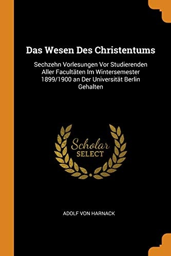 Das Wesen Des Christentums: Sechzehn Vorlesungen Vor Studierenden Aller FacultÃ¤ten Im Wintersemester 1899/1900 an Der UniversitÃ¤t Berlin Gehalten