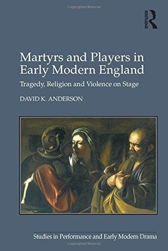 Martyrs and Players in Early Modern England: Tragedy, Religion and Violence on Stage (Studies in Performance and Early Modern Drama)
