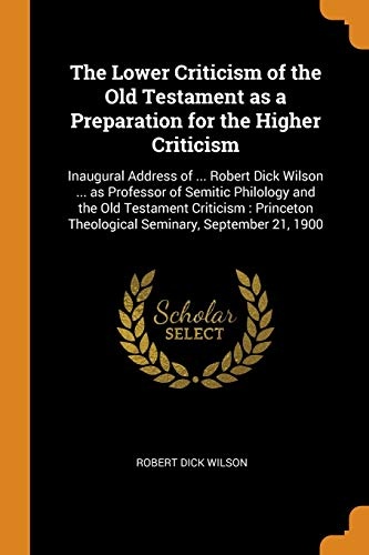 The Lower Criticism of the Old Testament as a Preparation for the Higher Criticism: Inaugural Address of ... Robert Dick Wilson ... as Professor of ... Theological Seminary, September 21, 1900