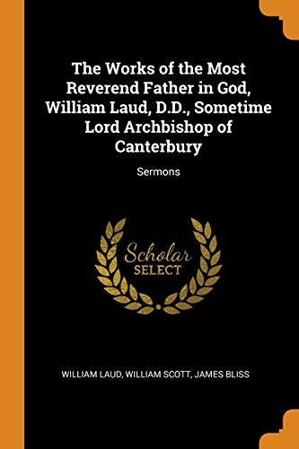 The Works of the Most Reverend Father in God, William Laud, D.D., Sometime Lord Archbishop of Canterbury: Sermons