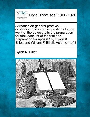A treatise on general practice: containing rules and suggestions for the work of the advocate in the preparation for trial, conduct of the trial and ... Elliott and William F. Elliott. Volume 1 of 2