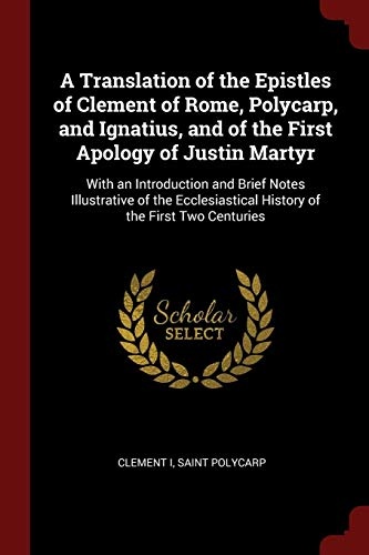 A Translation of the Epistles of Clement of Rome, Polycarp, and Ignatius, and of the First Apology of Justin Martyr: With an Introduction and Brief ... History of the First Two Centuries