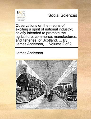 Observations on the means of exciting a spirit of national industry; chiefly intended to promote the agriculture, commerce, manufactures, and ... ... By James Anderson, ... Volume 2 of 2