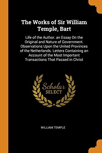 The Works of Sir William Temple, Bart: Life of the Author. an Essay On the Original and Nature of Government. Observations Upon the United Provinces ... Important Transactions That Passed in Christ