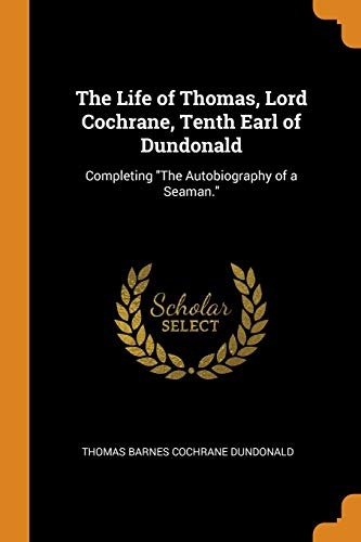 The Life of Thomas, Lord Cochrane, Tenth Earl of Dundonald: Completing the Autobiography of a Seaman.